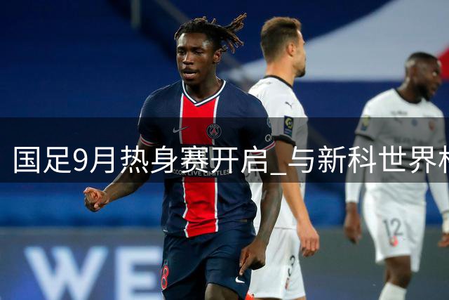 国足9月热身赛开启 与新科世界杯参赛队交手