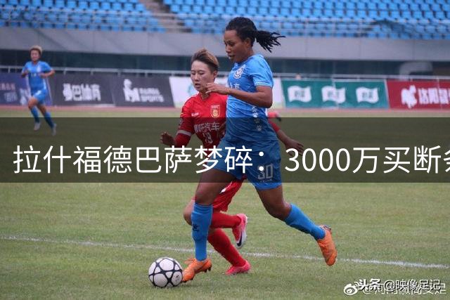 拉什福德巴萨梦碎：3000万买断条款背后不为人知的努力与遗憾