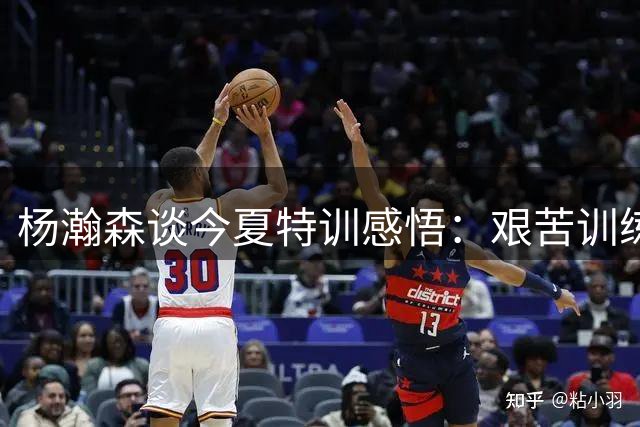 杨瀚森谈今夏特训感悟：艰苦训练带来全面提升
