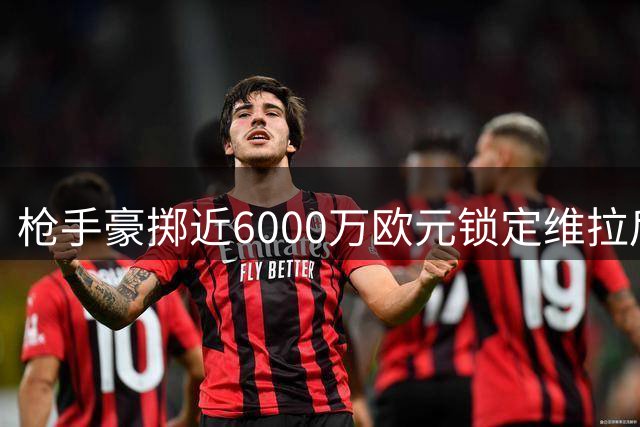枪手豪掷近6000万欧元锁定维拉后卫孔萨